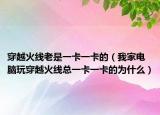 穿越火线老是一卡一卡的（我家电脑玩穿越火线总一卡一卡的为什么）