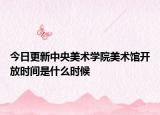 今日更新中央美术学院美术馆开放时间是什么时候