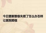 今日更新整容失败了怎么办怎样让医院赔偿
