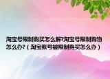 淘宝号限制购买怎么解?淘宝号限制购物怎么办?（淘宝账号被限制购买怎么办）