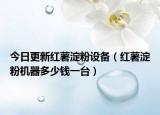 今日更新红薯淀粉设备（红薯淀粉机器多少钱一台）