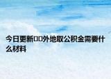 今日更新﻿﻿外地取公积金需要什么材料