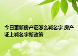 今日更新房产证怎么减名字 房产证上减名字新政策