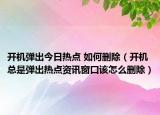开机弹出今日热点 如何删除（开机总是弹出热点资讯窗口该怎么删除）