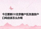 今日更新﻿﻿北京棚户区改造按户口吗应该怎么办呢