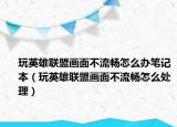 玩英雄联盟画面不流畅怎么办笔记本（玩英雄联盟画面不流畅怎么处理）