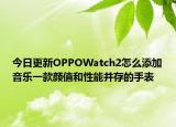 今日更新OPPOWatch2怎么添加音乐一款颜值和性能并存的手表