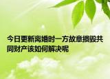 今日更新离婚时一方故意损毁共同财产该如何解决呢