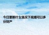 今日更新什么情况下离婚可以多分财产