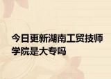 今日更新湖南工贸技师学院是大专吗