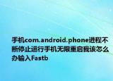手机com.android.phone进程不断停止运行手机无限重启我该怎么办输入Fastb