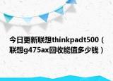 今日更新联想thinkpadt500（联想g475ax回收能值多少钱）