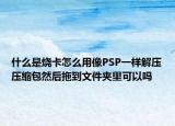 什么是烧卡怎么用像PSP一样解压压缩包然后拖到文件夹里可以吗