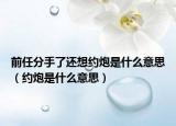 前任分手了还想约炮是什么意思（约炮是什么意思）