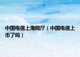中国电信上海网厅（中国电信上市了吗）