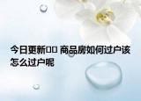 今日更新﻿﻿ 商品房如何过户该怎么过户呢