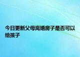 今日更新父母离婚房子是否可以给孩子
