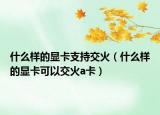 什么样的显卡支持交火（什么样的显卡可以交火a卡）
