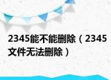 2345能不能删除（2345文件无法删除）