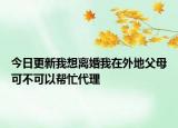 今日更新我想离婚我在外地父母可不可以帮忙代理