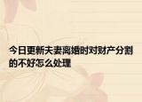 今日更新夫妻离婚时对财产分割的不好怎么处理