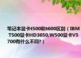 笔记本显卡t500和t600区别（IBM T500显卡HD3650,W500显卡V5700有什么不同?）