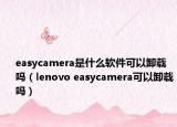 easycamera是什么软件可以卸载吗（lenovo easycamera可以卸载吗）