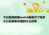 今日更新魅族watch屏幕尺寸有多大以及屏幕采用的什么材质