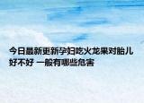今日最新更新孕妇吃火龙果对胎儿好不好 一般有哪些危害