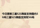 今日更新三星S21韩版支持国内5G吗三星S21韩版支持双5G吗