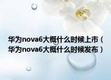 华为nova6大概什么时候上市（华为nova6大概什么时候发布）