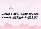 AMD推土机FX4100好吗.有人说和955一样.这是真的吗.功耗差太多了