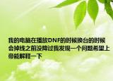 我的电脑在播放DNF的时候换台的时候会掉线之前没降过我发现一个问题希望上帝能解释一下