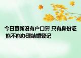 今日更新没有户口薄 只有身份证 能不能办理结婚登记