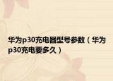 华为p30充电器型号参数（华为p30充电要多久）