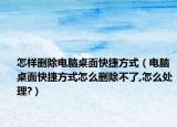 怎样删除电脑桌面快捷方式（电脑桌面快捷方式怎么删除不了,怎么处理?）