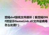 登陆dnf游戏文件损坏（我登陆DNF时显示GameLink.dll文件是病毒怎么处理?）