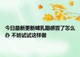 今日最新更新哺乳期感冒了怎么办 不妨试试这样做