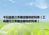 今日更新三年期定期存款利率（工商银行三年期定期存款利率）