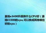 赛扬e3400升级换什么CPU好（赛扬E3300的cpu,可以换成其他哪些好的cpu）