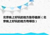 北京晚上好玩的地方推荐最新（北京晚上好玩的地方有哪些）