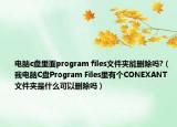 电脑c盘里面program files文件夹能删除吗?（我电脑C盘Program Files里有个CONEXANT文件夹是什么可以删除吗）