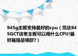 945g主板支持最好的cpu（昂达945GCT这老主板可以用什么CPU!最好最强是哪款?）