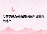今日更新永州有哪些特产 湖南永州特产