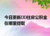 今日更新﻿﻿住房公积金在哪里提取
