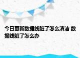 今日更新数据线脏了怎么清洁 数据线脏了怎么办