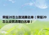 荣耀20怎么取消黑名单（荣耀20怎么设置清理白名单）