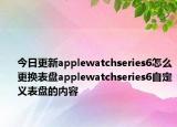 今日更新applewatchseries6怎么更换表盘applewatchseries6自定义表盘的内容