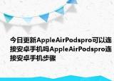 今日更新AppleAirPodspro可以连接安卓手机吗AppleAirPodspro连接安卓手机步骤