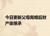 今日更新父母离婚后财产谁继承